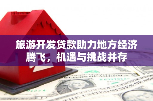 广汉旅游开发贷款助力地方经济腾飞，机遇与挑战并存