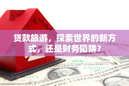 广汉贷款旅游，探索世界的新方式，还是财务陷阱？